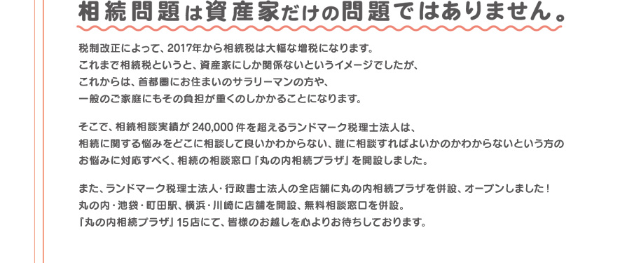 相続相談実績が240,000件を超えるランドマーク税理士法人が、相続の相談窓口「丸の内相続プラザ」を開設しました。「丸の内相続プラザ」15店にて、皆様のお越しを心よりお待ちしております。